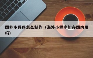 南充国外小程序怎么制作（海外小程序能在国内用吗）