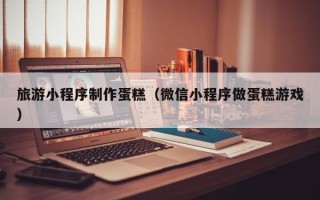南充旅游小程序制作蛋糕（微信小程序做蛋糕游戏）